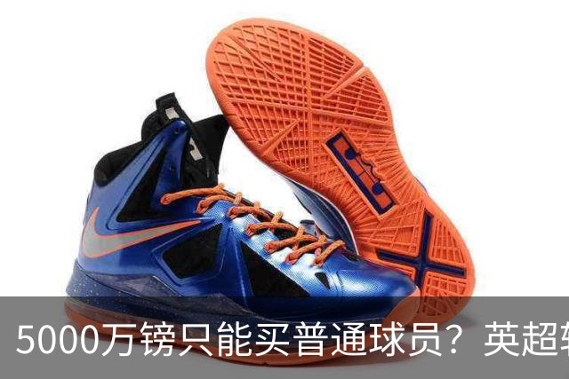 5000万镑只能买普通球员？英超转会市场彻底疯了